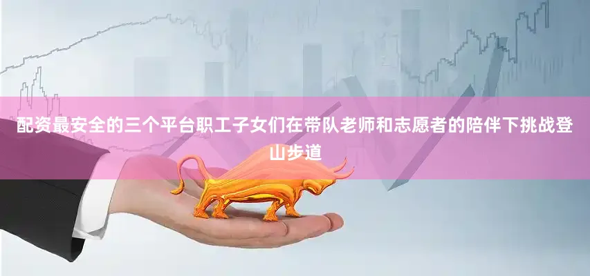 配资最安全的三个平台职工子女们在带队老师和志愿者的陪伴下挑战登山步道