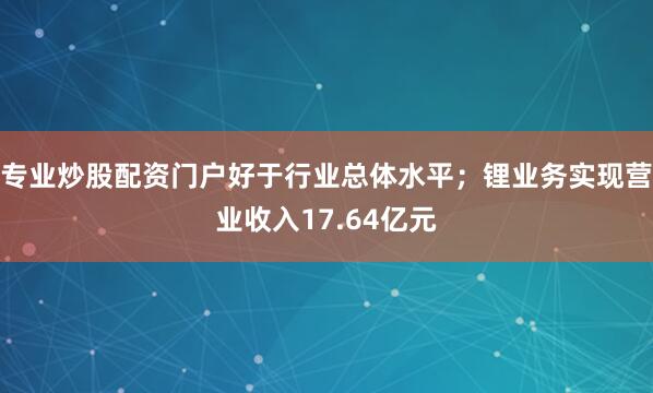专业炒股配资门户好于行业总体水平；锂业务实现营业收入17.64亿元