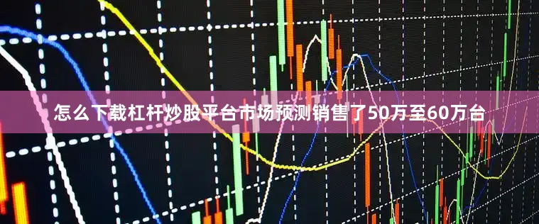 怎么下载杠杆炒股平台市场预测销售了50万至60万台