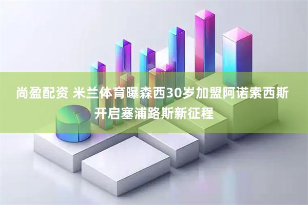 尚盈配资 米兰体育曝森西30岁加盟阿诺索西斯 开启塞浦路斯新征程