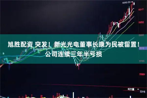 旭胜配资 突发！新光光电董事长康为民被留置！公司连续三年半亏损