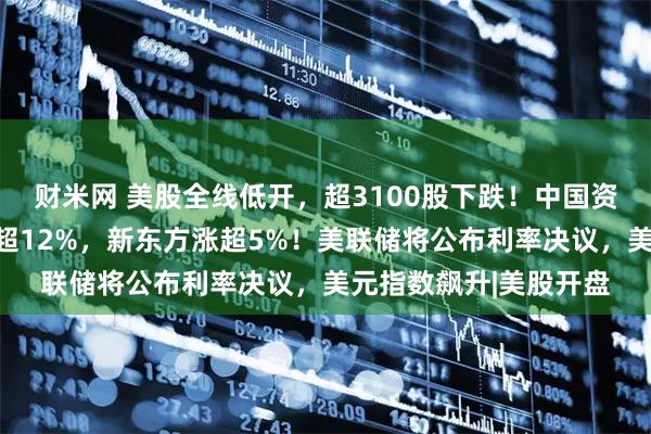 财米网 美股全线低开，超3100股下跌！中国资产逆势爆发，虎牙涨超12%，新东方涨超5%！美联储将公布利率决议，美元指数飙升|美股开盘