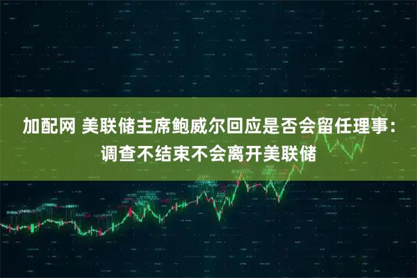 加配网 美联储主席鲍威尔回应是否会留任理事：调查不结束不会离开美联储