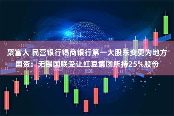 聚富人 民营银行锡商银行第一大股东变更为地方国资：无锡国联受让红豆集团所持25%股份
