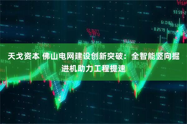天戈资本 佛山电网建设创新突破：全智能竖向掘进机助力工程提速