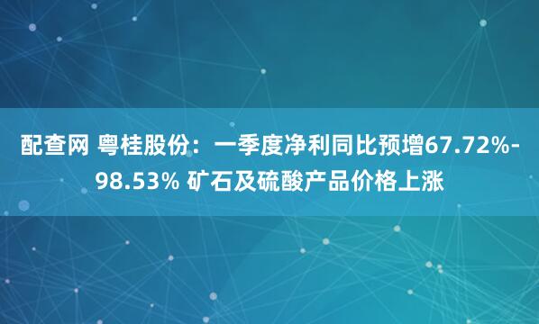 配查网 粤桂股份：一季度净利同比预增67.72%-98.53% 矿石及硫酸产品价格上涨