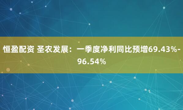 恒盈配资 圣农发展：一季度净利同比预增69.43%-96.54%