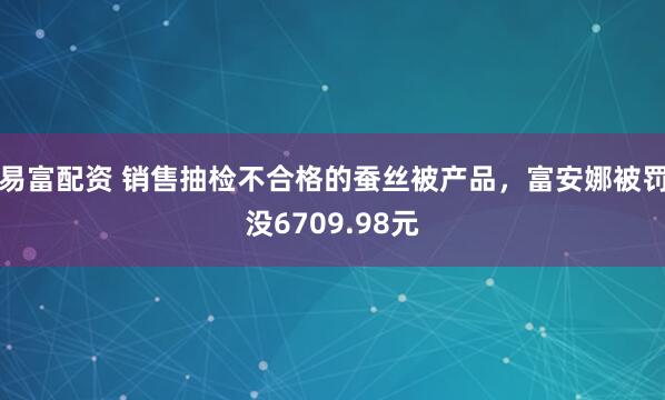易富配资 销售抽检不合格的蚕丝被产品，富安娜被罚没6709.98元